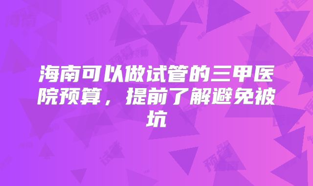海南可以做试管的三甲医院预算，提前了解避免被坑