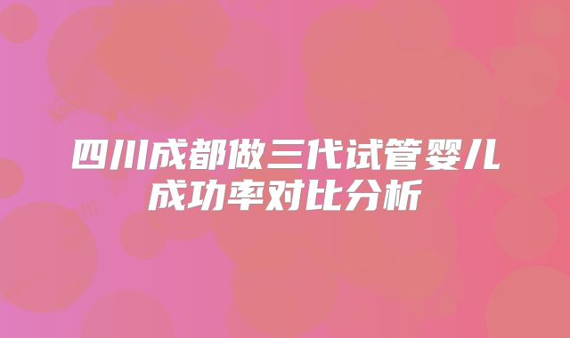 四川成都做三代试管婴儿成功率对比分析