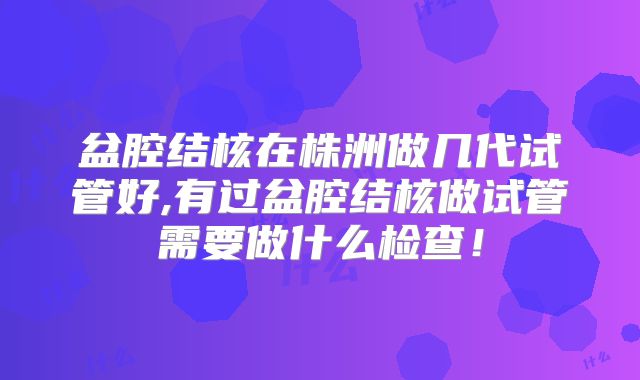 盆腔结核在株洲做几代试管好,有过盆腔结核做试管需要做什么检查！