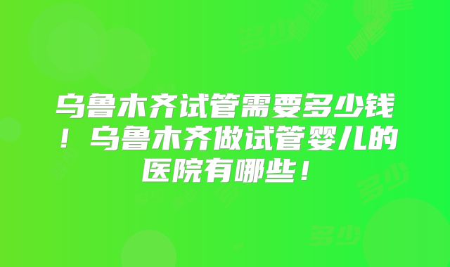 乌鲁木齐试管需要多少钱！乌鲁木齐做试管婴儿的医院有哪些！