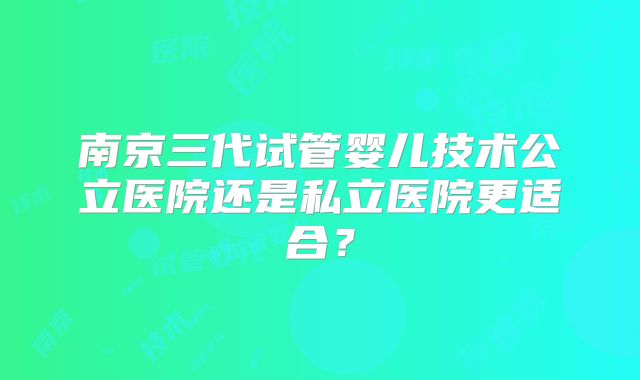 南京三代试管婴儿技术公立医院还是私立医院更适合?