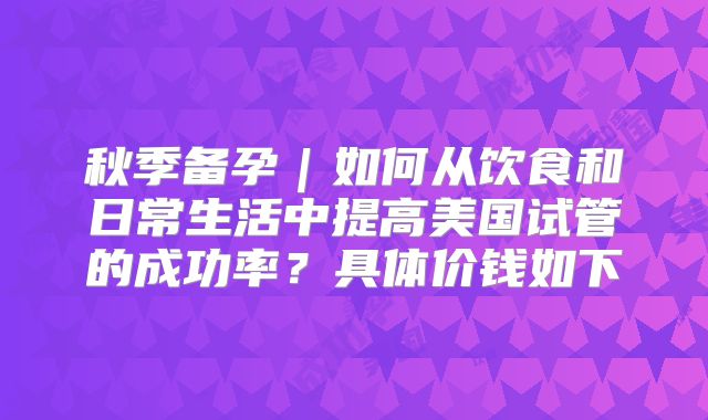 秋季备孕｜如何从饮食和日常生活中提高美国试管的成功率？具体价钱如下