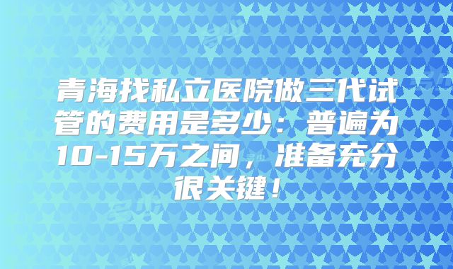 青海找私立医院做三代试管的费用是多少：普遍为10-15万之间，准备充分很关键！