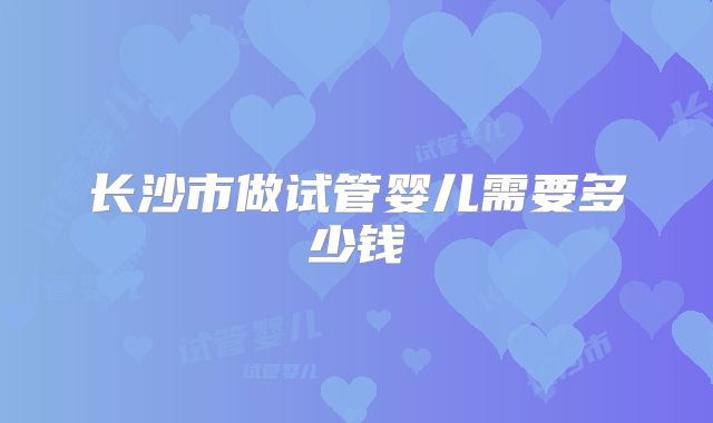 长沙市做试管婴儿需要多少钱