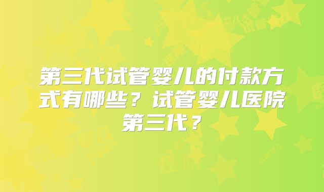 第三代试管婴儿的付款方式有哪些？试管婴儿医院第三代？