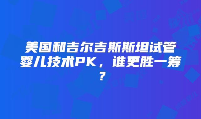 美国和吉尔吉斯斯坦试管婴儿技术PK,谁更胜一筹?