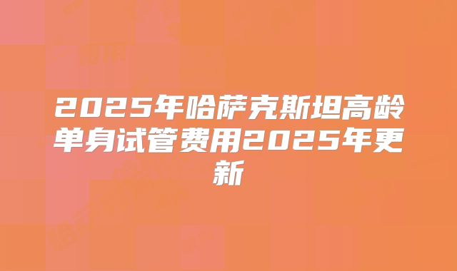 2025年哈萨克斯坦高龄单身试管费用2025年更新
