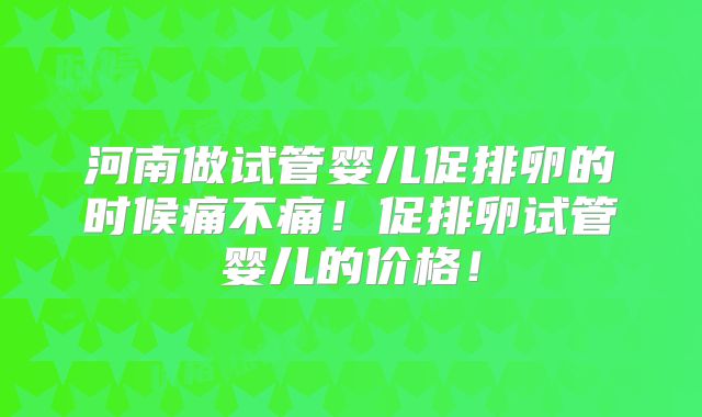 河南做试管婴儿促排卵的时候痛不痛!促排卵试管婴儿的价格!