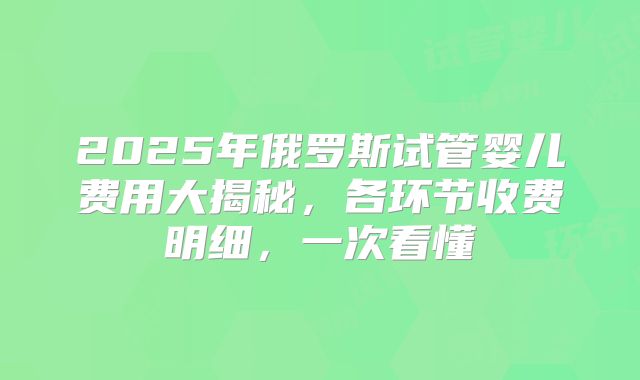 2025年俄罗斯试管婴儿费用大揭秘，各环节收费明细，一次看懂