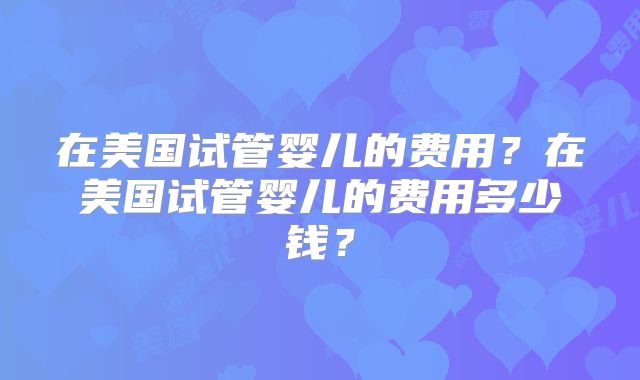 在美国试管婴儿的费用？在美国试管婴儿的费用多少钱？