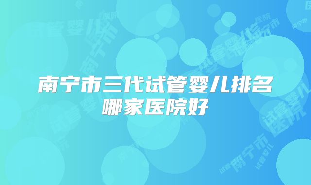 南宁市三代试管婴儿排名哪家医院好