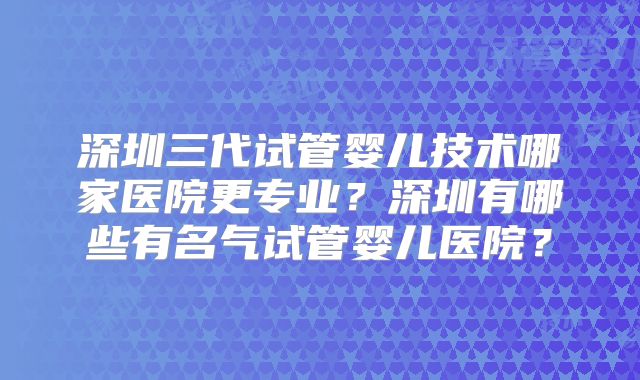 深圳三代试管婴儿技术哪家医院更专业？深圳有哪些有名气试管婴儿医院？