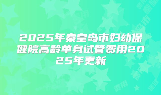 2025年秦皇岛市妇幼保健院高龄单身试管费用2025年更新