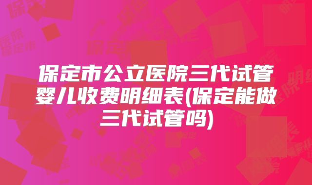 保定市公立医院三代试管婴儿收费明细表(保定能做三代试管吗)
