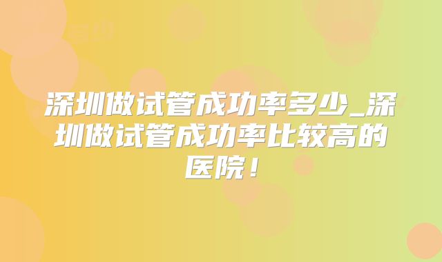 深圳做试管成功率多少_深圳做试管成功率比较高的医院！