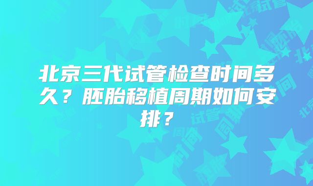 北京三代试管检查时间多久？胚胎移植周期如何安排？