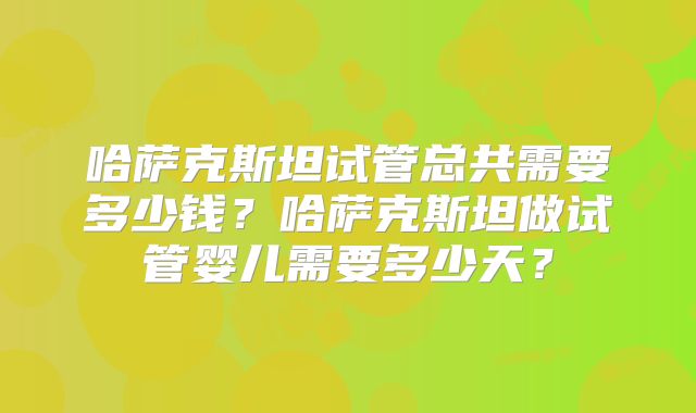 哈萨克斯坦试管总共需要多少钱？哈萨克斯坦做试管婴儿需要多少天？