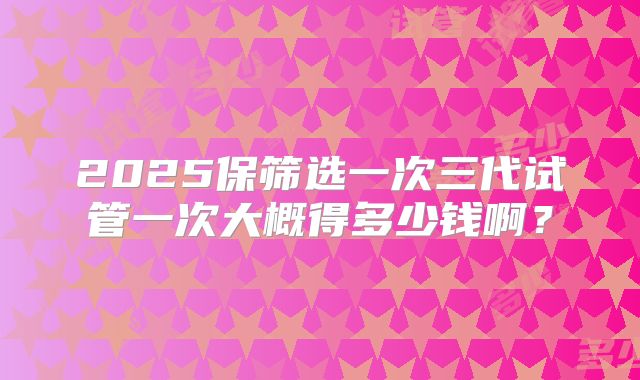 2025保筛选一次三代试管一次大概得多少钱啊？