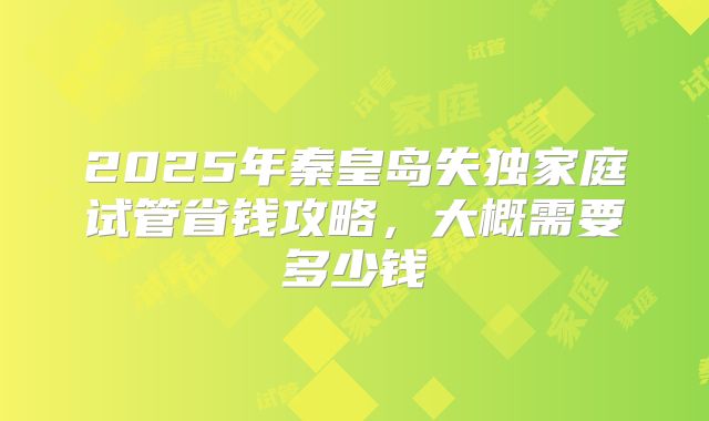 2025年秦皇岛失独家庭试管省钱攻略，大概需要多少钱
