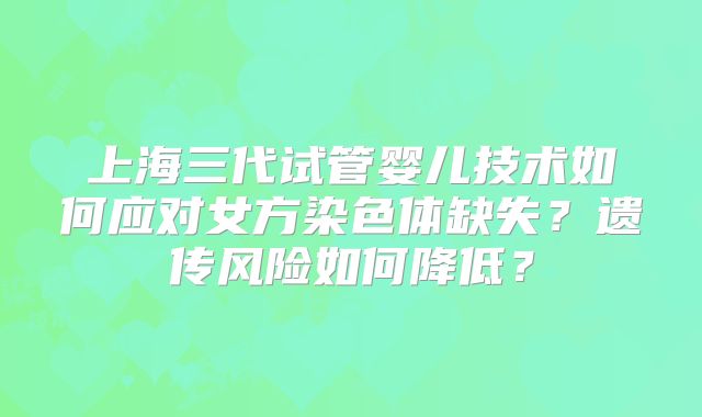 上海三代试管婴儿技术如何应对女方染色体缺失?遗传风险如何降低?