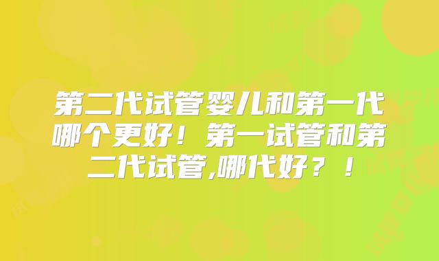 第二代试管婴儿和第一代哪个更好！第一试管和第二代试管,哪代好？！