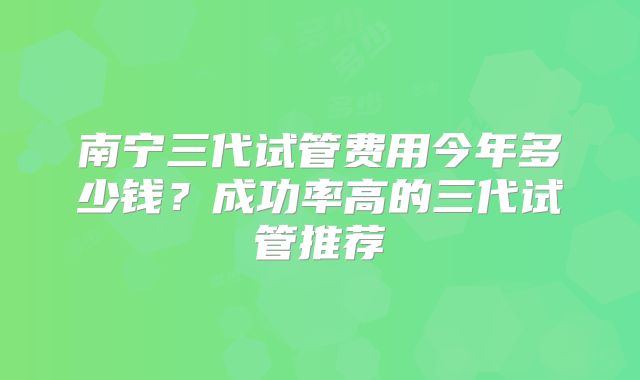 南宁三代试管费用今年多少钱？成功率高的三代试管推荐