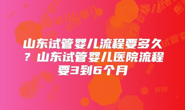 山东试管婴儿流程要多久？山东试管婴儿医院流程要3到6个月