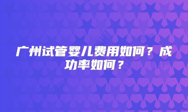 广州试管婴儿费用如何？成功率如何？