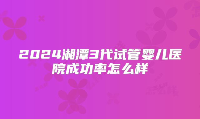 2024湘潭3代试管婴儿医院成功率怎么样