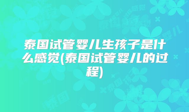 泰国试管婴儿生孩子是什么感觉(泰国试管婴儿的过程)