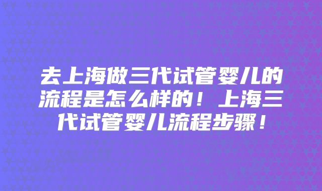 去上海做三代试管婴儿的流程是怎么样的！上海三代试管婴儿流程步骤！