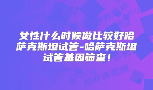 女性什么时候做比较好哈萨克斯坦试管-哈萨克斯坦试管基因筛查！