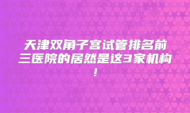 天津双角子宫试管排名前三医院的居然是这3家机构!