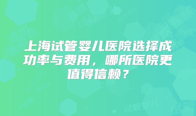 上海试管婴儿医院选择成功率与费用，哪所医院更值得信赖？
