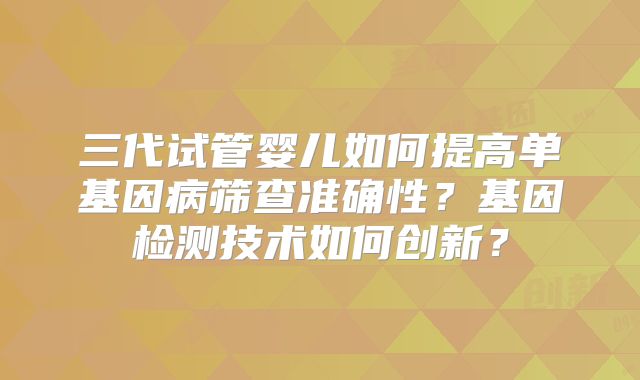 三代试管婴儿如何提高单基因病筛查准确性?基因检测技术如何创新?