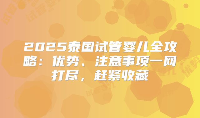 2025泰国试管婴儿全攻略:优势、注意事项一网打尽,赶紧收藏