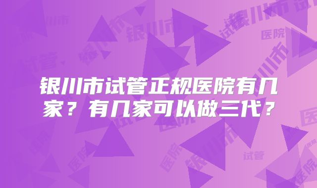 银川市试管正规医院有几家？有几家可以做三代？