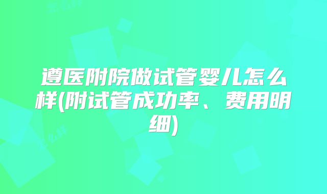 遵医附院做试管婴儿怎么样(附试管成功率、费用明细)