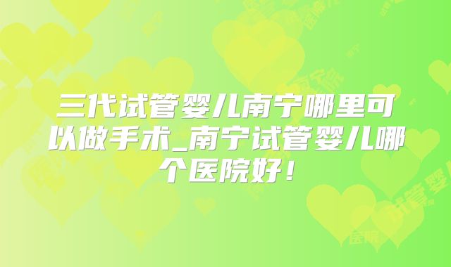 三代试管婴儿南宁哪里可以做手术_南宁试管婴儿哪个医院好！