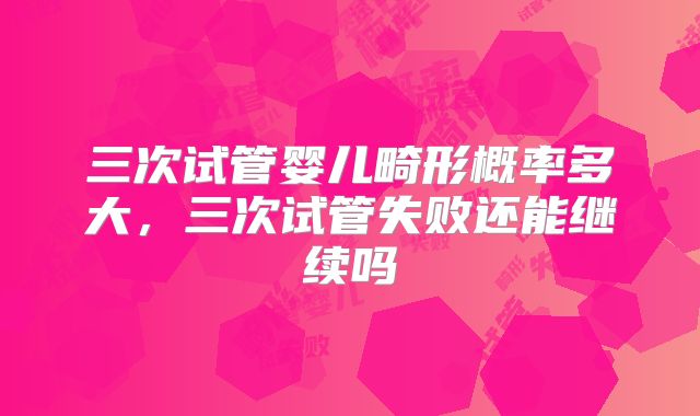 三次试管婴儿畸形概率多大,三次试管失败还能继续吗