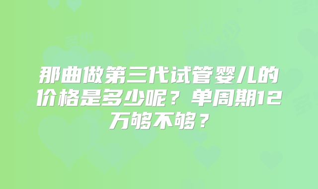 那曲做第三代试管婴儿的价格是多少呢？单周期12万够不够？