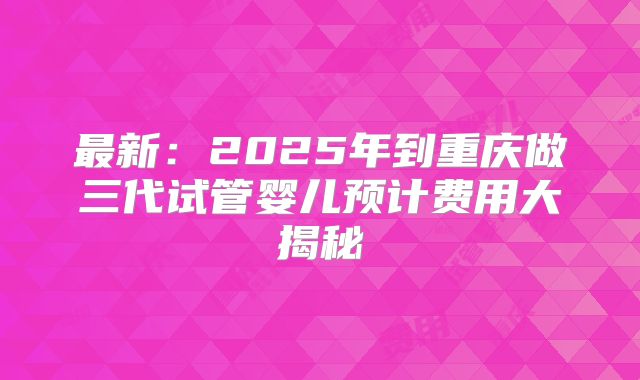 最新：2025年到重庆做三代试管婴儿预计费用大揭秘