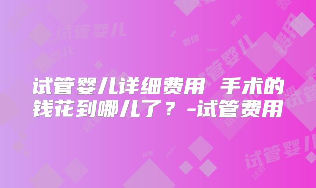 试管婴儿详细费用 手术的钱花到哪儿了？-试管费用