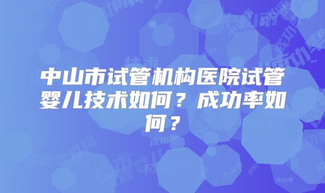 中山市试管机构医院试管婴儿技术如何？成功率如何？