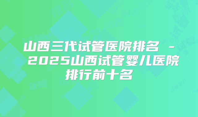 山西三代试管医院排名 - 2025山西试管婴儿医院排行前十名