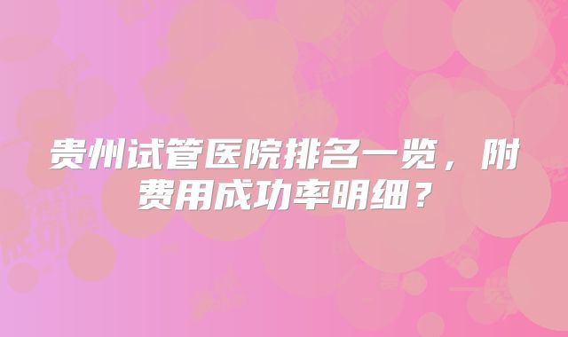 贵州试管医院排名一览，附费用成功率明细？