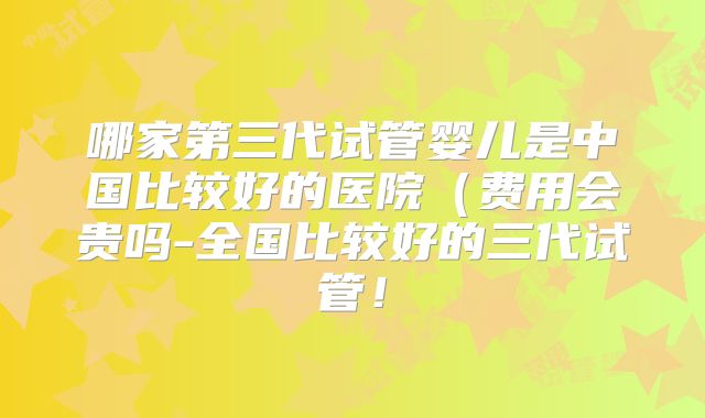 哪家第三代试管婴儿是中国比较好的医院(费用会贵吗-全国比较好的三代试管!