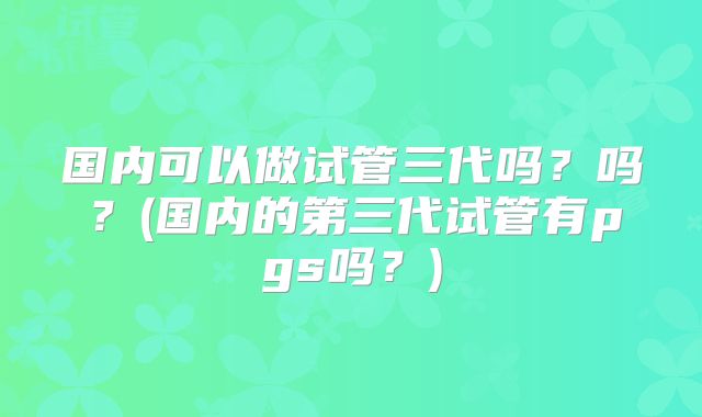 国内可以做试管三代吗？吗？(国内的第三代试管有pgs吗？)