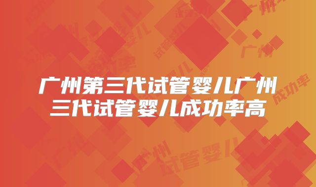 广州第三代试管婴儿广州三代试管婴儿成功率高