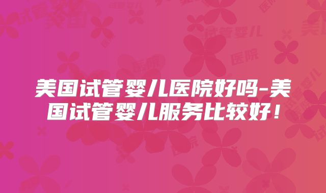 美国试管婴儿医院好吗-美国试管婴儿服务比较好！
